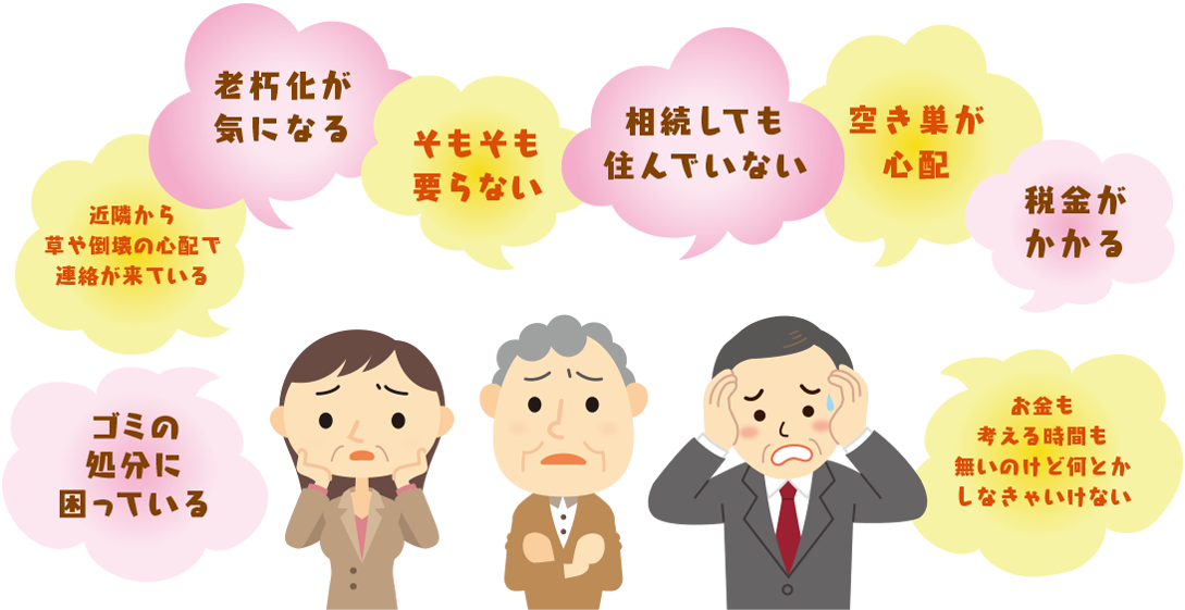 ゴミの処分に困っている・近隣から草や倒壊の心配で連絡が来ている・老朽化が気になる・そもそも要らない・相続しても住んでいない・空き巣が心配・税金がかかる・お金も考える時間も無いのけど何とかしなきゃいけない