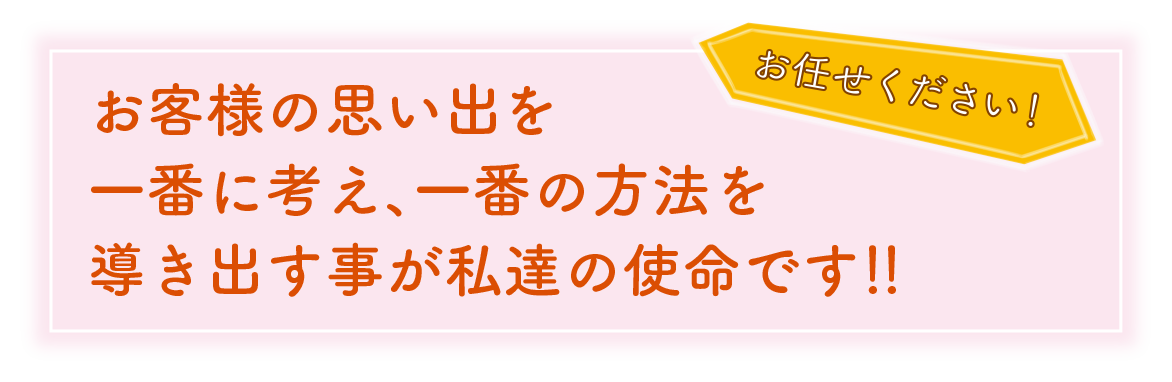 お客様の思い出を一番に考え、一番の方法を導き出す事が私達の使命です！！